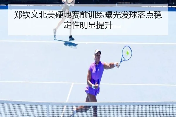 郑钦文北美硬地赛前训练曝光发球落点稳定性明显提升
